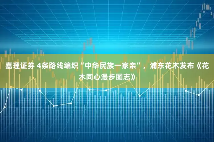 嘉理证券 4条路线编织“中华民族一家亲”，浦东花木发布《花木同心漫步图志》