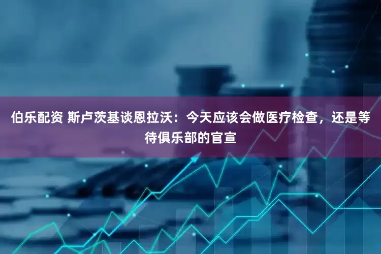 伯乐配资 斯卢茨基谈恩拉沃：今天应该会做医疗检查，还是等待俱乐部的官宣