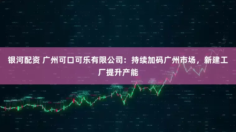 银河配资 广州可口可乐有限公司：持续加码广州市场，新建工厂提升产能