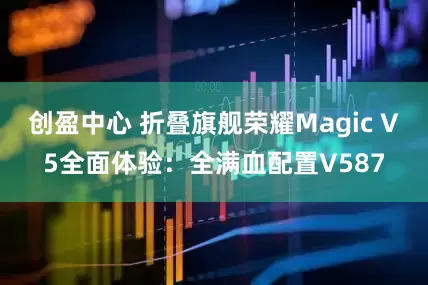 创盈中心 折叠旗舰荣耀Magic V5全面体验：全满血配置V587
