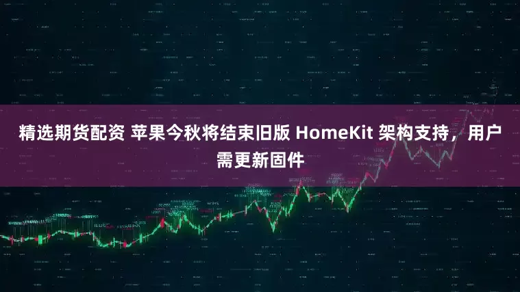 精选期货配资 苹果今秋将结束旧版 HomeKit 架构支持，用户需更新固件
