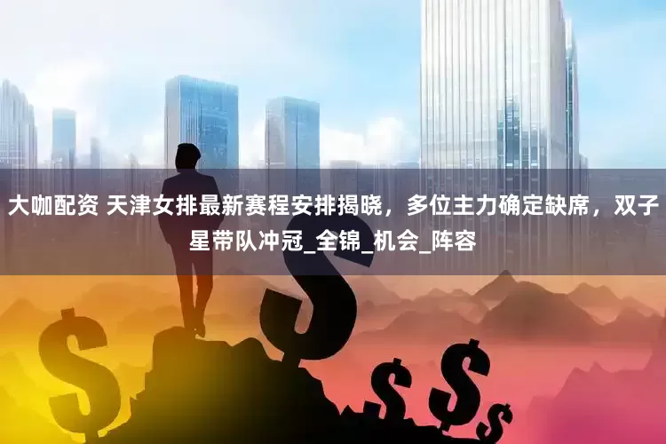 大咖配资 天津女排最新赛程安排揭晓，多位主力确定缺席，双子星带队冲冠_全锦_机会_阵容