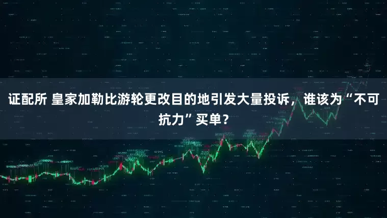 证配所 皇家加勒比游轮更改目的地引发大量投诉，谁该为“不可抗力”买单？