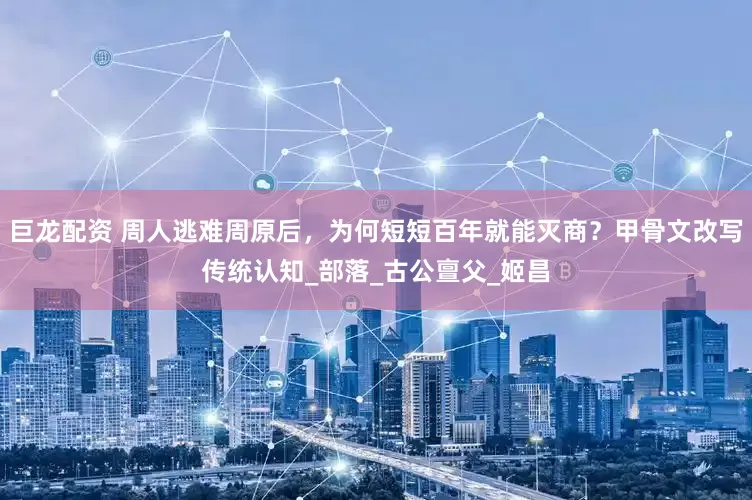 巨龙配资 周人逃难周原后，为何短短百年就能灭商？甲骨文改写传统认知_部落_古公亶父_姬昌