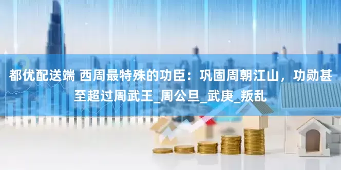 都优配送端 西周最特殊的功臣：巩固周朝江山，功勋甚至超过周武王_周公旦_武庚_叛乱