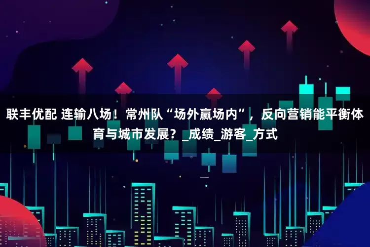 联丰优配 连输八场！常州队“场外赢场内”，反向营销能平衡体育与城市发展？_成绩_游客_方式