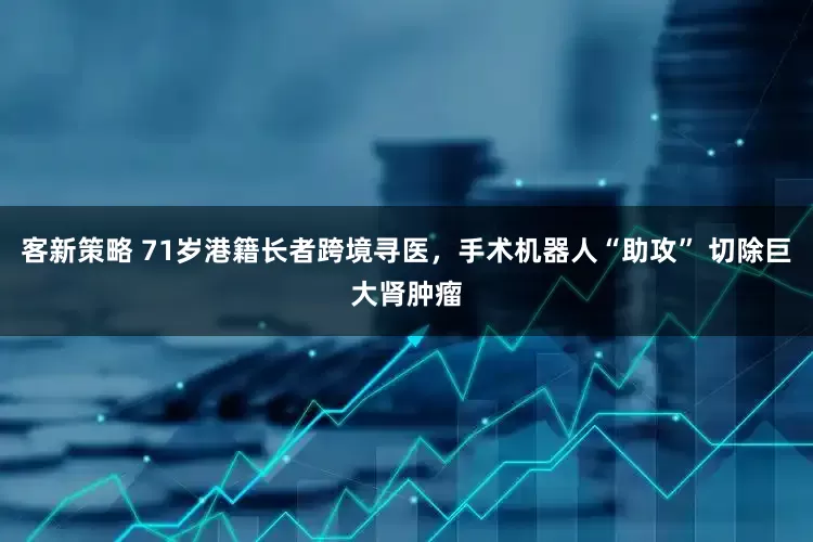 客新策略 71岁港籍长者跨境寻医，手术机器人“助攻” 切除巨大肾肿瘤