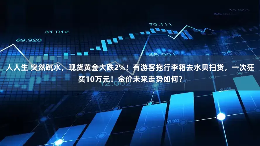 人人生 突然跳水，现货黄金大跌2%！有游客拖行李箱去水贝扫货，一次狂买10万元！金价未来走势如何？