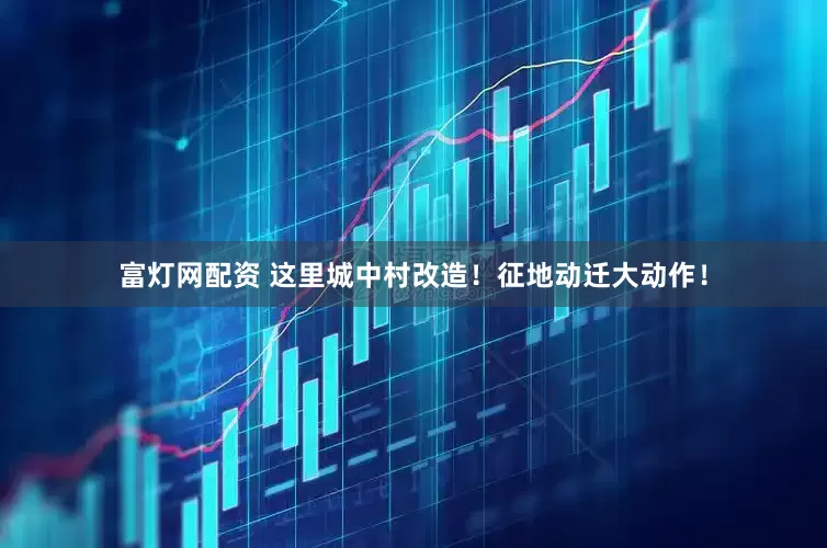 富灯网配资 这里城中村改造！征地动迁大动作！