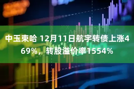 中玉束哈 12月11日航宇转债上涨469%，转股溢价率1554%