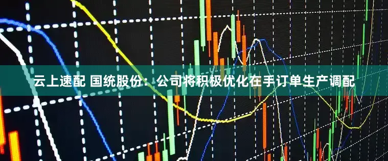 云上速配 国统股份：公司将积极优化在手订单生产调配