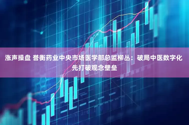 涨声操盘 誉衡药业中央市场医学部总监柳丛：破局中医数字化 先打破观念壁垒