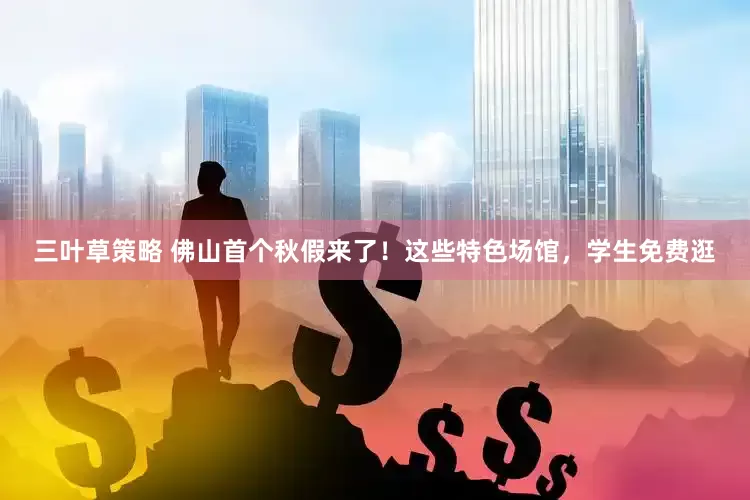 三叶草策略 佛山首个秋假来了！这些特色场馆，学生免费逛
