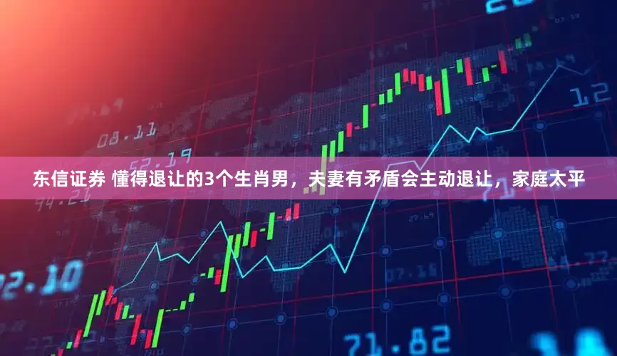 东信证券 懂得退让的3个生肖男，夫妻有矛盾会主动退让，家庭太平
