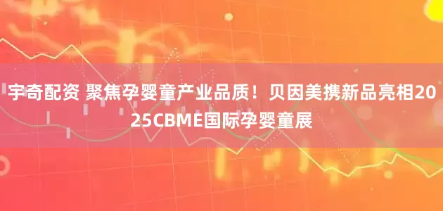 宇奇配资 聚焦孕婴童产业品质！贝因美携新品亮相2025CBME国际孕婴童展